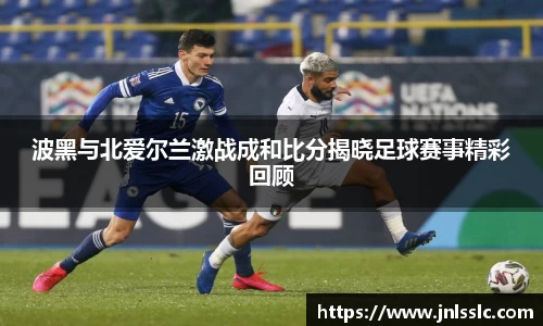 波黑与北爱尔兰激战成和比分揭晓足球赛事精彩回顾